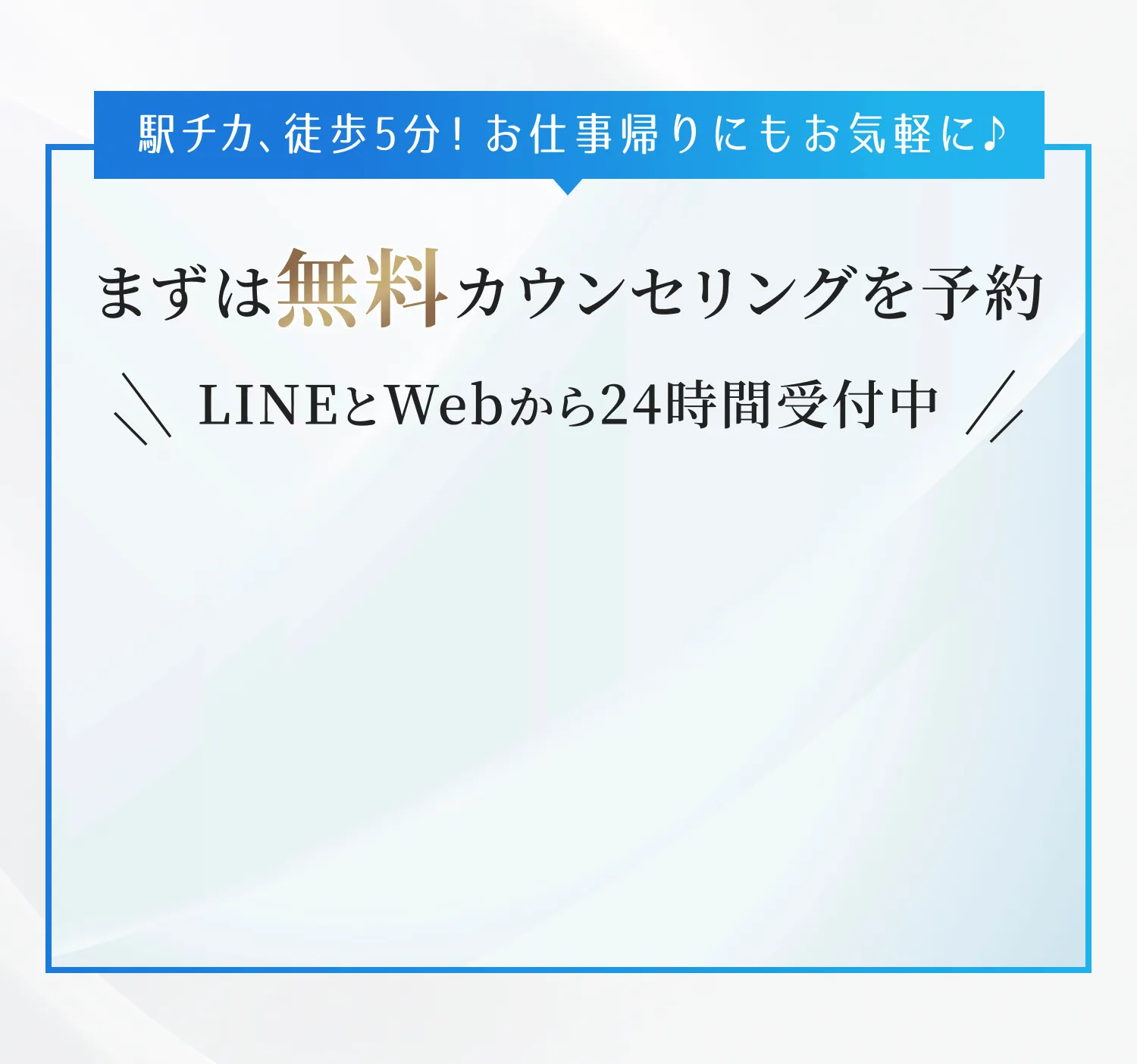 ”駅チカ、徒歩5分！お仕事帰りにもお気軽に♪まずは無料カウンセリングを予約。LINEとWebから24時間受付中。”